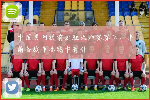 中国男网提前进驻大师赛赛区，季前备战节奏稳中有升