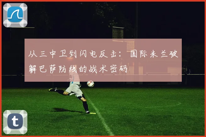 从三中卫到闪电反击：国际米兰破解巴萨防线的战术密码