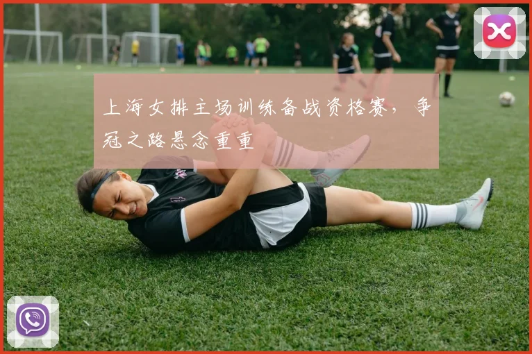 上海女排主场训练备战资格赛，争冠之路悬念重重
