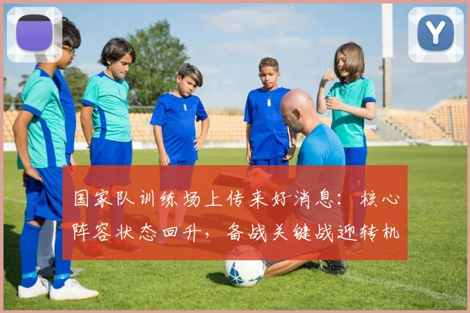 国家队训练场上传来好消息：核心阵容状态回升，备战关键战迎转机