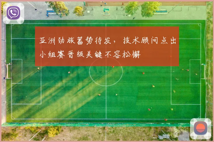 亚洲劲旅蓄势待发，技术顾问点出小组赛晋级关键不容松懈