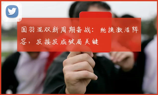 国羽混双新周期备战：轮换激活阵容，发接发成破局关键