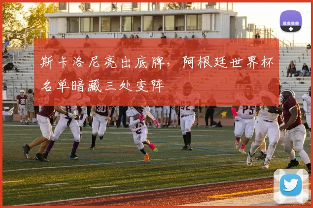 斯卡洛尼亮出底牌，阿根廷世界杯名单暗藏三处变阵