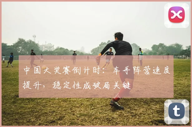 中国大奖赛倒计时：车手阵营速度提升，稳定性成破局关键