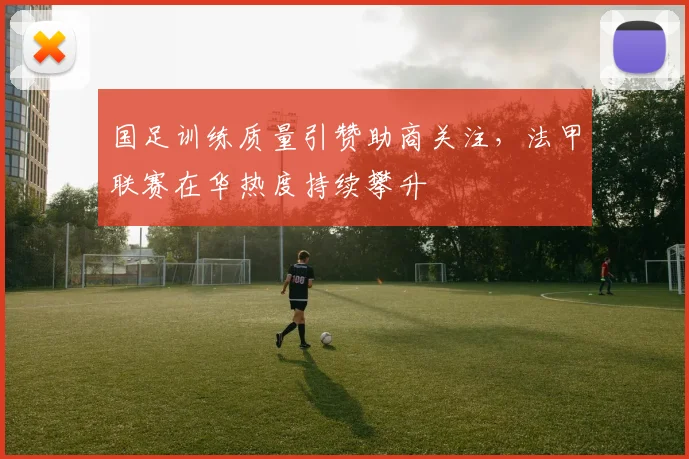 国足训练质量引赞助商关注，法甲联赛在华热度持续攀升