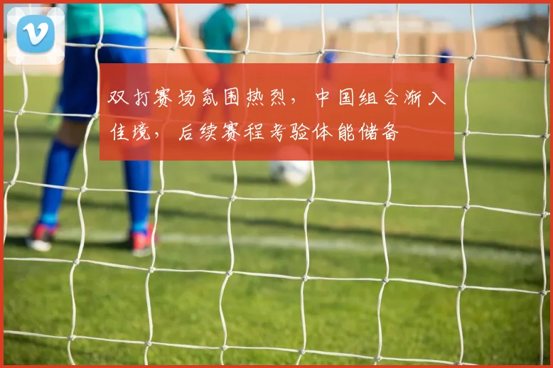 双打赛场氛围热烈，中国组合渐入佳境，后续赛程考验体能储备