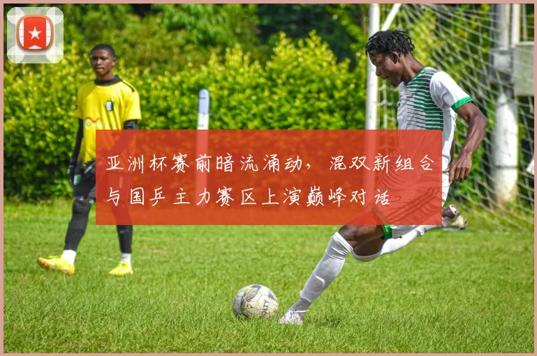 亚洲杯赛前暗流涌动，混双新组合与国乒主力赛区上演巅峰对话