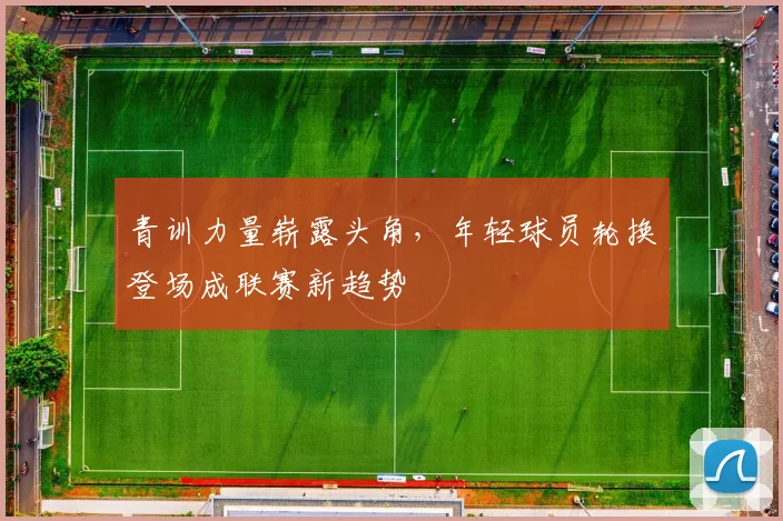青训力量崭露头角，年轻球员轮换登场成联赛新趋势
