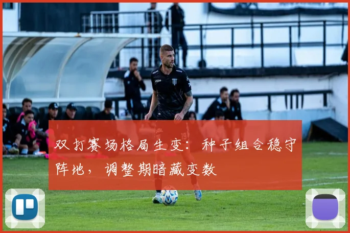 双打赛场格局生变：种子组合稳守阵地，调整期暗藏变数