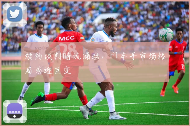 续约谈判暗流涌动，F1车手市场格局或迎巨变