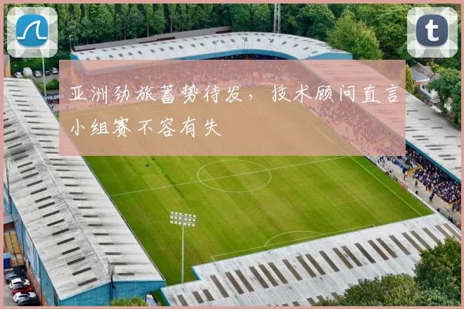 亚洲劲旅蓄势待发，技术顾问直言小组赛不容有失