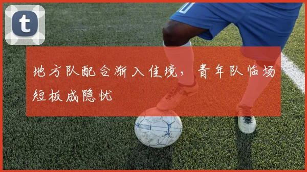 地方队配合渐入佳境，青年队临场短板成隐忧