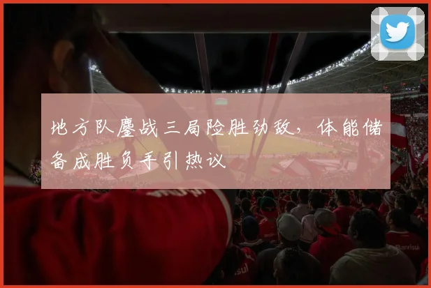 地方队鏖战三局险胜劲敌，体能储备成胜负手引热议