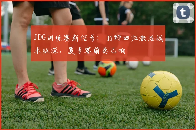 JDG训练赛新信号：打野回归激活战术纵深，夏季赛前奏已响