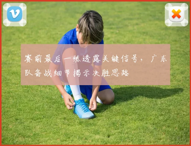 赛前最后一练透露关键信号，广东队备战细节揭示决胜思路