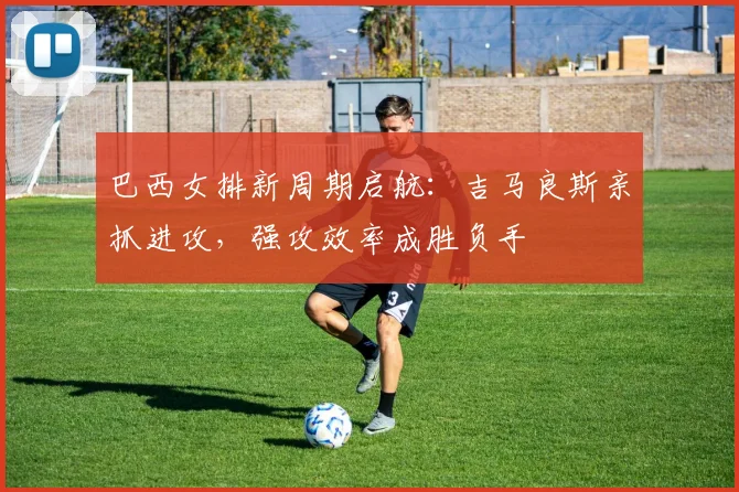 巴西女排新周期启航：吉马良斯亲抓进攻，强攻效率成胜负手
