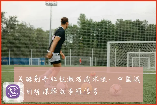 关键射手归位激活战术板，中国战队训练课释放争冠信号