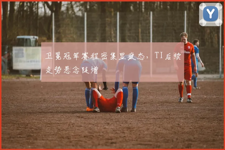 卫冕冠军赛程密集显疲态，TI后续走势悬念陡增