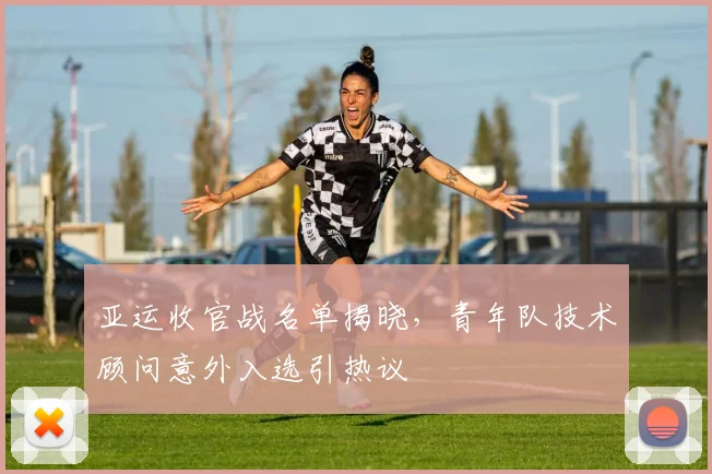 亚运收官战名单揭晓，青年队技术顾问意外入选引热议
