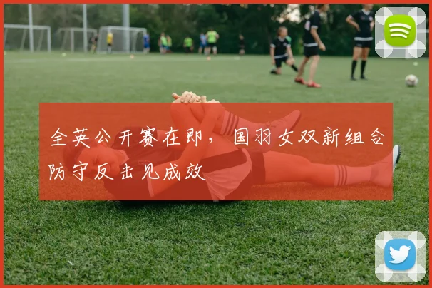 全英公开赛在即，国羽女双新组合防守反击见成效