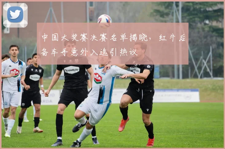 中国大奖赛决赛名单揭晓，红牛后备车手意外入选引热议