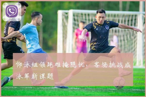 仰泳组领跑难掩隐忧，客场挑战成泳军新课题