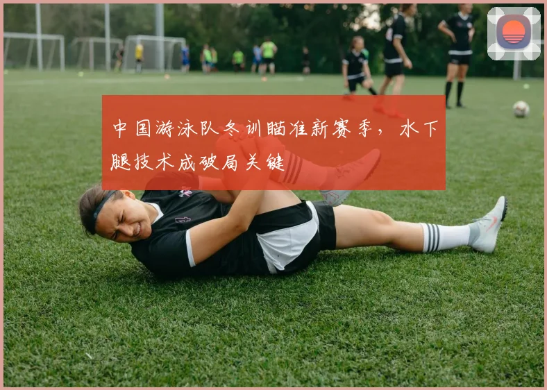 中国游泳队冬训瞄准新赛季，水下腿技术成破局关键