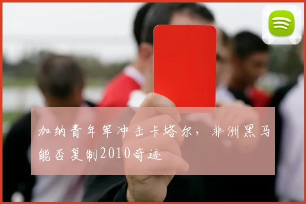 加纳青年军冲击卡塔尔，非洲黑马能否复制2010奇迹