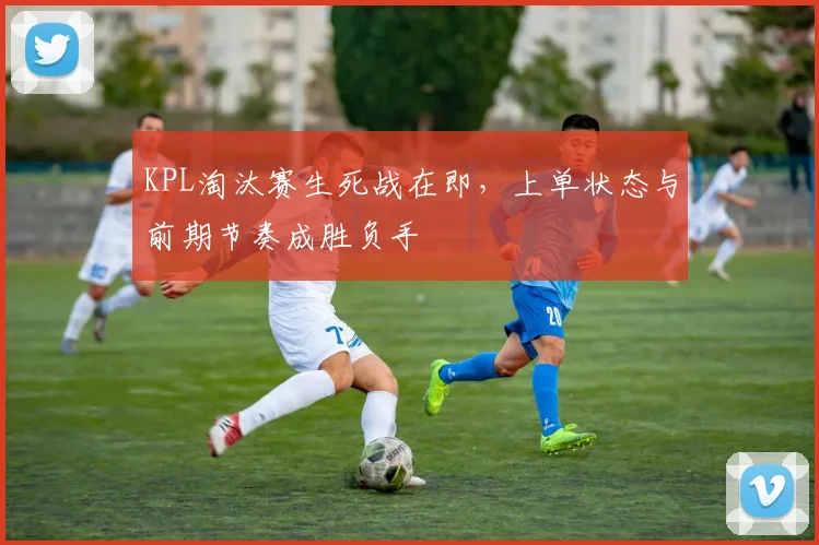 KPL淘汰赛生死战在即，上单状态与前期节奏成胜负手