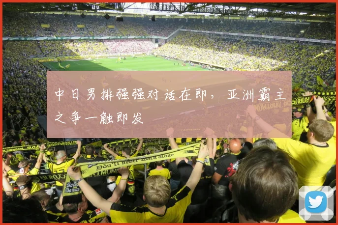 中日男排强强对话在即，亚洲霸主之争一触即发