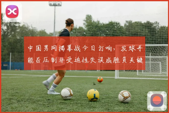 中国男网揭幕战今日打响，发球手能否压制非受迫性失误成胜负关键