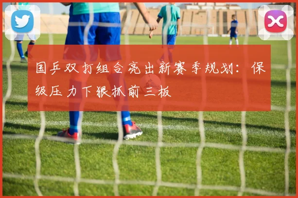 国乒双打组合亮出新赛季规划：保级压力下狠抓前三板