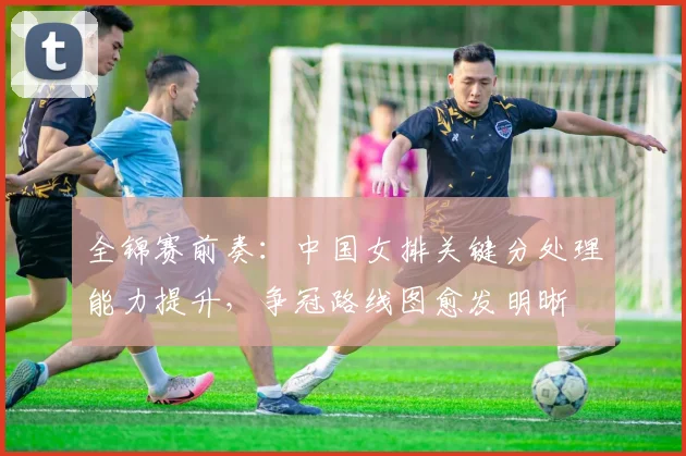 全锦赛前奏：中国女排关键分处理能力提升，争冠路线图愈发明晰