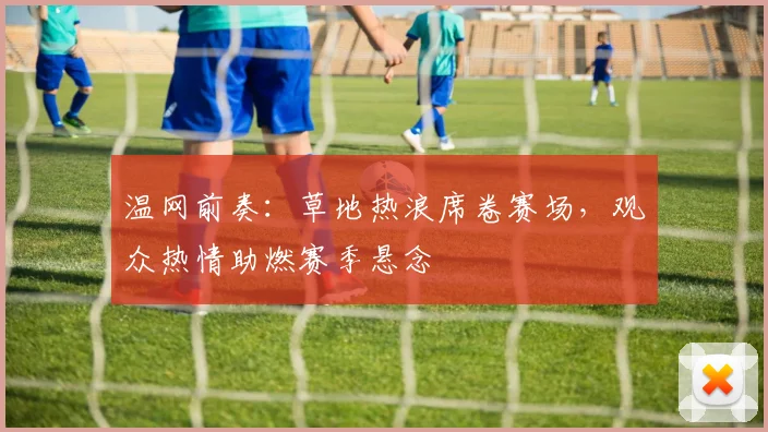 温网前奏：草地热浪席卷赛场，观众热情助燃赛季悬念