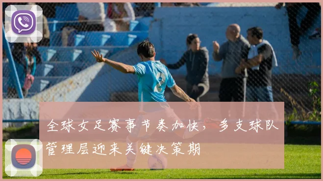 全球女足赛事节奏加快，多支球队管理层迎来关键决策期