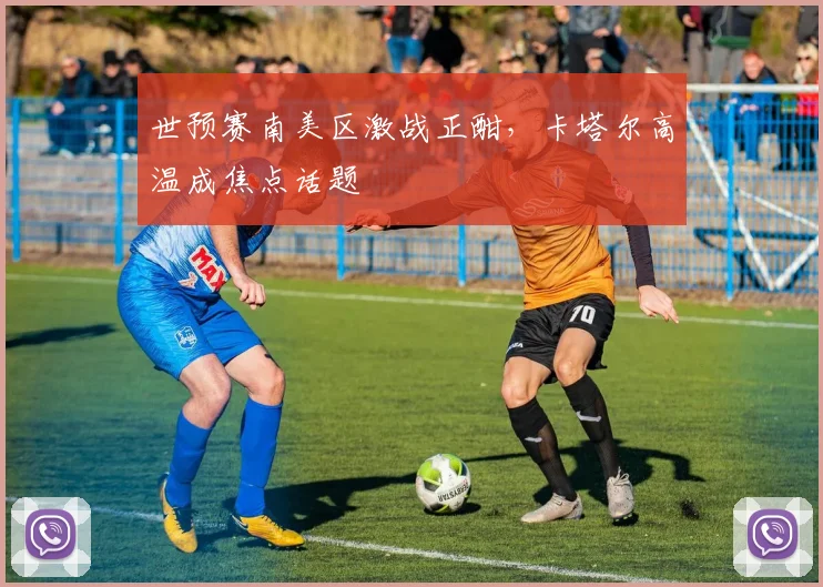 世预赛南美区激战正酣，卡塔尔高温成焦点话题