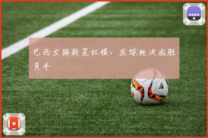 巴西女排新星扛旗，发球轮次成胜负手