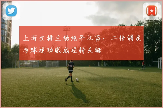 上海女排主场绝平江苏，二传调度与球迷助威成逆转关键