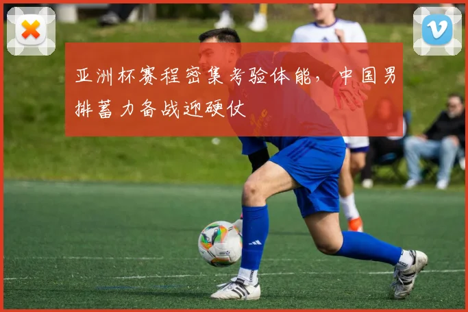 亚洲杯赛程密集考验体能，中国男排蓄力备战迎硬仗