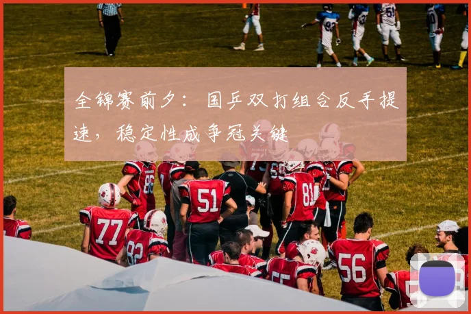 全锦赛前夕：国乒双打组合反手提速，稳定性成争冠关键