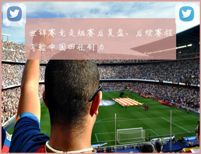 世锦赛竞走组赛后复盘，后续赛程考验中国田径耐力
