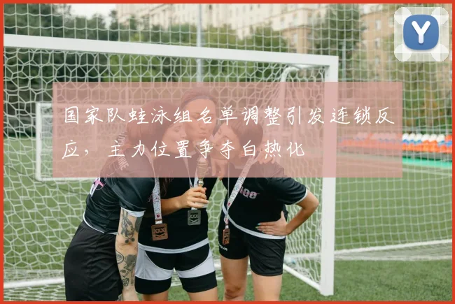 国家队蛙泳组名单调整引发连锁反应，主力位置争夺白热化