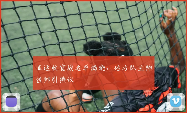 亚运收官战名单揭晓，地方队主帅挂帅引热议