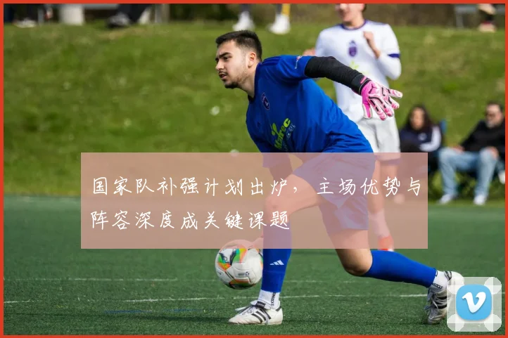 国家队补强计划出炉，主场优势与阵容深度成关键课题