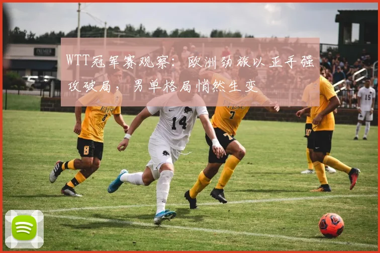 WTT冠军赛观察：欧洲劲旅以正手强攻破局，男单格局悄然生变