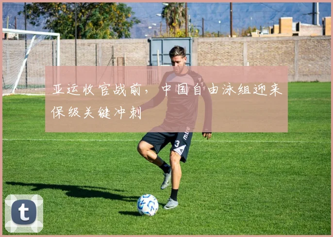 亚运收官战前，中国自由泳组迎来保级关键冲刺