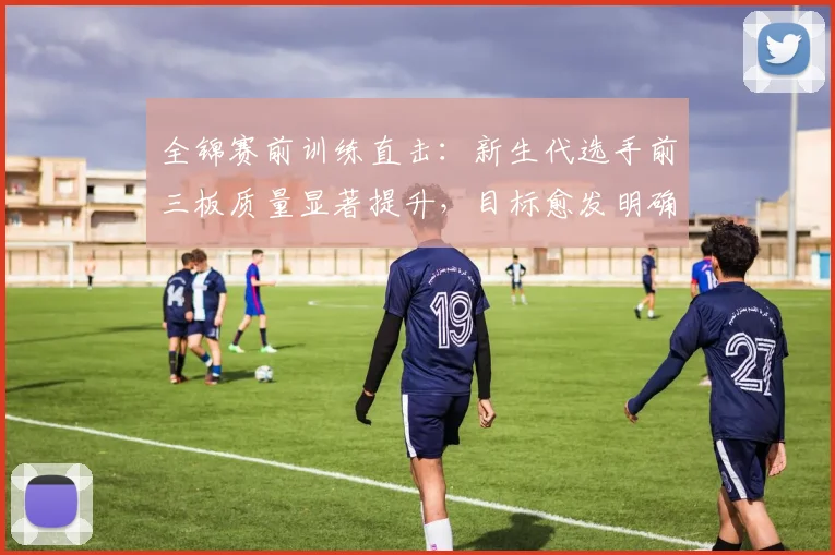 全锦赛前训练直击：新生代选手前三板质量显著提升，目标愈发明确
