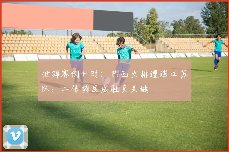世锦赛倒计时：巴西女排遭遇江苏队，二传调度成胜负关键